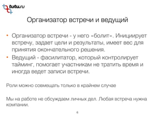 Организатор встречи и ведущий
6
• Организатор встречи - у него «болит». Инициирует
встречу, задает цели и результаты, имеет вес для
принятия окончательного решения.
• Ведущий - фасилитатор, который контролирует
тайминг, помогает участникам не тратить время и
иногда ведет записи встречи.
Роли можно совмещать только в крайнем случае
Мы на работе не обсуждаем личных дел. Любая встреча нужна
компании.
 