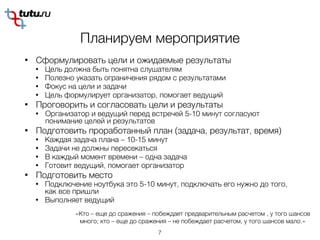 Планируем мероприятие
• Сформулировать цели и ожидаемые результаты
• Цель должна быть понятна слушателям
• Полезно указать ограничения рядом с результатами
• Фокус на цели и задачи
• Цель формулирует организатор, помогает ведущий
• Проговорить и согласовать цели и результаты
• Организатор и ведущий перед встречей 5-10 минут согласуют
понимание целей и результатов
• Подготовить проработанный план (задача, результат, время)
• Каждая задача плана – 10-15 минут
• Задачи не должны пересекаться
• В каждый момент времени – одна задача
• Готовит ведущий, помогает организатор
• Подготовить место
• Подключение ноутбука это 5-10 минут, подключать его нужно до того,
как все пришли
• Выполняет ведущий
7
«Кто – еще до сражения – побеждает предварительным расчетом , у того шансов
много; кто – еще до сражения – не побеждает расчетом, у того шансов мало.»
 