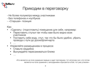 Приходим в переговорку
- Не более полуметра между участниками
- Без телефонов и ноутбуков
- «Старшая» позиция
Как:
• «Сделать» (подготовить) помещение для себя, например:
• Переставить стулья так чтобы вам было видно всех
участников
• Поставить себе воду, стул, так что бы было удобно, убрать
провода с пути до доски/флипчарта
• …
• Управляйте размещением в процессе
• Ставьте неудобно
• Вынуждайте пересаживаться ближе
• …
8
«Кто является на поле сражения первым и ждет противника, тот исполнен сил; кто потом
является на поле сражения с запозданием и бросается в бой, тот уже утомлен»
 