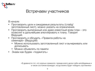 Встречаем участников
В начале:
• Проговорить цели и ожидаемые результаты (слайд/
заготовленный лист), можно указать на ограничения.
• Проговорить выписанный или даже известный всем план – это
позволит в дальнейшем апеллировать к плану. Говорит
Ведущий.
• Проговорить и обсудить «Правила работы на
семинаре» (Ведущий)
• Можно использовать заготовленный лист и вычеркивать или
дописывать
• Можно объявлять по памяти
• Знаем как будем «поджигать»
9
«В древности тот, кто хорошо сражался, прежде всего делал себя непобедимым и
в таком состоянии выжидал, когда можно будет победить противника»
 