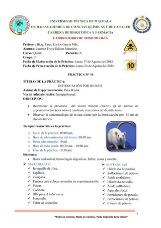 1
“Todo es veneno, Nada es veneno, Todo depende de la dosis“
 SUSTANCIAS
 Hidróxido de potasio.
 Sulfocianuro de potasio.
 Ácido clorhídrico.
 Hidróxido de sodio.
 Ácido sulfhídrico.
 Agua destilada.
 Ferricianuro de potasio.
 Ferrocianuro de potasio.
 Clorato de potasio.
UNIVERSIDAD TÉCNICA DE MACHALA
UNIDAD ACADÉMICA DE CIENCIAS QUÍMICAS Y DE LA SALUD
CARRERA DE BIOQUÍMICA Y FARMACIA
LABORATORIO DE TOXICOLOGÍA
Profesor: Bioq. Farm. Carlos García MSc.
Alumno: Jacome Troya Edison Mauricio.
Curso: Quinto Paralelo: A
Grupo: 2
Fecha de Elaboración de la Práctica: Lunes 17 de Agosto del 2015.
Fecha de Presentación de la Práctica: Lunes 24 de Agosto del 2015.
PRÁCTICA N° 10
TÍTULO DE LA PRÁCTICA:
INTOXICACIÓN POR HIERRO.
Animal de Experimentación: Rata Wistar.
Vía de Administración: Intraperitoneal.
OBJETIVOS:
 Determinar la presencia del tóxico mineral (hierro) en un animal de
experimentación (rata wistar) mediante reacciones de identificación.
 Observar la sintomatología de la rata wistar por la intoxicación con 10 ml de
cloruro férrico.
Tiempo trascurrido en la práctica:
o Inicio de la práctica: 09:00 am.
o Hora de administración del toxico: 09:05 am.
o Dosis administrada: 10 ml.
o Hora de baño maría: 09:30 am – 10:00 am.
o Final de la práctica: 10:30 am.
Sintomas:
 Dolor abdominal, hemorragias digestivas, fiebre, coma y muerte.
 MATERIALES:
 Jeringuilla de 10cc.
 Espátula.
 Campana.
 Panema para colocar animales en experimentación.
 Pinzas.
 Cocineta.
 Olla para el baño maría.
 Porta tubo.
 Tabla de disección.
 