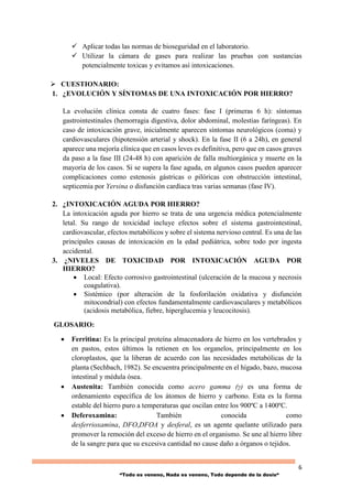 6
“Todo es veneno, Nada es veneno, Todo depende de la dosis“
 Aplicar todas las normas de bioseguridad en el laboratorio.
 Utilizar la cámara de gases para realizar las pruebas con sustancias
potencialmente toxicas y evitamos así intoxicaciones.
 CUESTIONARIO:
1. ¿EVOLUCIÓN Y SÍNTOMAS DE UNA INTOXICACIÓN POR HIERRO?
La evolución clínica consta de cuatro fases: fase I (primeras 6 h): síntomas
gastrointestinales (hemorragia digestiva, dolor abdominal, molestias faríngeas). En
caso de intoxicación grave, inicialmente aparecen síntomas neurológicos (coma) y
cardiovasculares (hipotensión arterial y shock). En la fase II (6 a 24h), en general
aparece una mejoría clínica que en casos leves es definitiva, pero que en casos graves
da paso a la fase III (24-48 h) con aparición de falla multiorgánica y muerte en la
mayoría de los casos. Si se supera la fase aguda, en algunos casos pueden aparecer
complicaciones como estenosis gástricas o pilóricas con obstrucción intestinal,
septicemia por Yersina o disfunción cardíaca tras varias semanas (fase IV).
2. ¿INTOXICACIÓN AGUDA POR HIERRO?
La intoxicación aguda por hierro se trata de una urgencia médica potencialmente
letal. Su rango de toxicidad incluye efectos sobre el sistema gastrointestinal,
cardiovascular, efectos metabólicos y sobre el sistema nervioso central. Es una de las
principales causas de intoxicación en la edad pediátrica, sobre todo por ingesta
accidental.
3. ¿NIVELES DE TOXICIDAD POR INTOXICACIÓN AGUDA POR
HIERRO?
 Local: Efecto corrosivo gastrointestinal (ulceración de la mucosa y necrosis
coagulativa).
 Sistémico (por alteración de la fosforilación oxidativa y disfunción
mitocondrial) con efectos fundamentalmente cardiovasculares y metabólicos
(acidosis metabólica, fiebre, hiperglucemia y leucocitosis).
GLOSARIO:
 Ferritina: Es la principal proteína almacenadora de hierro en los vertebrados y
en pastos, estos últimos la retienen en los organelos, principalmente en los
cloroplastos, que la liberan de acuerdo con las necesidades metabólicas de la
planta (Sechbach, 1982). Se encuentra principalmente en el hígado, bazo, mucosa
intestinal y médula ósea.
 Austenita: También conocida como acero gamma (γ) es una forma de
ordenamiento específica de los átomos de hierro y carbono. Esta es la forma
estable del hierro puro a temperaturas que oscilan entre los 900ºC a 1400ºC.
 Deferoxamina: También conocida como
desferrioxamina, DFO,DFOA y desferal, es un agente quelante utilizado para
promover la remoción del exceso de hierro en el organismo. Se une al hierro libre
de la sangre para que su excesiva cantidad no cause daño a órganos o tejidos.
 