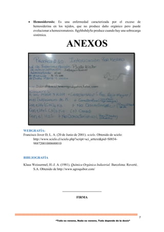 7
“Todo es veneno, Nada es veneno, Todo depende de la dosis“
 Hemosiderosis: Es una enfermedad caracterizada por el exceso de
hemosiderina en los tejidos, que no produce daño orgánico pero puede
evolucionar a hemocromatosis. ftgyhhsbdySe produce cuando hay una sobrecarga
sistémica.
ANEXOS
WEBGRAFÍA:
Francisco Jover D, L. A. (20 de Junio de 2001). scielo. Obtenido de scielo:
http://www.scielo.cl/scielo.php?script=sci_arttext&pid=S0034-
98872001000600010
BIBLIOGRAFÍA
Klaus Weissermel, H.-J. A. (1981). Química Orgánica Industrial. Barcelona: Reverté.
S.A. Obtenido de http://www.agroquibor.com/
__________________________
FIRMA
 