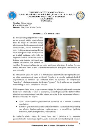 8
“Todo es veneno, Nada es veneno, Todo depende de la dosis“
UNIVERSIDAD TÉCNICA DE MACHALA
UNIDAD ACADÉMICA DE CIENCIAS QUÍMICAS Y DE LA SALUD
CARRERA DE BIOQUÍMICA Y FARMACIA
TOXICOLOGÍA
CONSULTA
Nombre: Edison Jacome
Curso: Quinto año “A”
Docente: Bioq. Farm. Carlos García.
INTOXICACIÓN POR HIERRO
La intoxicación aguda por hierro se trata
de una urgencia médica potencialmente
letal. Su rango de toxicidad incluye
efectos sobre el sistema gastrointestinal,
cardiovascular, efectos metabólicos y
sobre el sistema nervioso central. Es una
de las principales causas de intoxicación
en la edad pediátrica, sobre todo por
ingesta accidental. En la edad adulta se
trata de una situación infrecuente casi
siempre relacionada con intentos de
suicidios. Presentamos el caso de una mujer que ingirió altas dosis de sulfato ferroso,
siendo tratada de forma exitosa. Así mismo revisamos las principales características de
esta patología.
La intoxicación aguda por hierro es la primera causa de mortalidad por agentes tóxicos
en niños generalmente de causa accidental. Contribuye a esta alta incidencia la fácil
disponibilidad de fármacos que contienen hierro, la existencia de comprimidos
"atractivos" y la falsa reputación de fármaco "benigno". En el adulto, es una situación
infrecuente y se asocia a intentos de suicidios.
El hierro es un tóxico único, ya que no es xenobiótico. En la intoxicación aguda, aumenta
la absorción intestinal y se satura la transferrina, quedando gran cantidad de hierro libre
circulante que se deposita en los tejidos y causa alteración de los mecanismos celulares.
Produce toxicidad a dos niveles:
 Local: Efecto corrosivo gastrointestinal (ulceración de la mucosa y necrosis
coagulativa).
 Sistémico (por alteración de la fosforilación oxidativa y disfunción mitocondrial)
con efectos fundamentalmente cardiovasculares y metabólicos (acidosis
metabólica, fiebre, hiperglucemia y leucocitosis).
La evolución clínica consta de cuatro fases: fase I (primeras 6 h): síntomas
gastrointestinales (hemorragia digestiva, dolor abdominal, molestias faríngeas). En caso
 