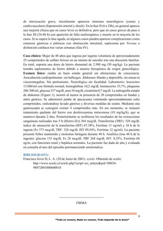 9
“Todo es veneno, Nada es veneno, Todo depende de la dosis“
de intoxicación grave, inicialmente aparecen síntomas neurológicos (coma) y
cardiovasculares (hipotensión arterial y shock). En la fase II (6 a 24h), en general aparece
una mejoría clínica que en casos leves es definitiva, pero que en casos graves da paso a
la fase III (24-48 h) con aparición de falla multiorgánica y muerte en la mayoría de los
casos. Si se supera la fase aguda, en algunos casos pueden aparecer complicaciones como
estenosis gástricas o pilóricas con obstrucción intestinal, septicemia por Yersina o
disfunción cardíaca tras varias semanas (fase IV).
Caso clínico: Mujer de 48 años que ingresa por ingesta voluntaria de aproximadamente
25 comprimidos de sulfato ferroso en un intento de suicidio tras una discusión familiar.
En total, suponía una dosis de hierro elemental de 2.500 mg (50 mg/kg). La paciente
tomaba suplementos de hierro debido a anemia ferropénica de origen ginecológico.
Examen físico: estaba en buen estado general sin alteraciones de consciencia.
Auscultación cardiopulmonar: sin hallazgos. Abdomen: blando y depresible, sin masas ni
visceromegalias. Sin peritonismo. Neurológico sin focalidad. Laboratorio: leucocitos
13.040/ml con fórmula normal, hemoglobina 10,2 mg/dl, hematocrito 33,7%, plaquetas
206.300/ml, glucosa 337 mg/dl, urea 34 mg/dl, creatinina 0,7 mg/dl. La radiografía simple
de abdomen (Figura 1), mostró al menos la presencia de 20 comprimidos en fundus y
antro gástrico. Se administró jarabe de ipecacuana vomitando aproximadamente ocho
comprimidos, realizándose lavado gástrico y diversas medidas de sostén. Mediante una
gastroscopia se consiguió extraer 4 comprimidos más. En ese momento, se instauró
tratamiento quelante del hierro con desferoxamina intravenosa (10 mg/kg/h), que se
mantuvo durante 2 días. Posteriormente se recibieron los resultados de las extracciones
sanguíneas realizadas tras 5 h (Hierro (Fe) 364 mcg/dl, Transferrina (TRF): 328 mg/dl,
índice de saturación de la transferrina (IST) 87,38%, Ferritina 11 ng/ml) y 10 h de la
ingesta (Fe 373 mcg/dl, TRF: 326 mg/dl, IST 89,54%, Ferritina 12 ng/ml). La paciente
presentó fiebre mantenida y molestias faríngeas durante 48 h. Analítica (tras 48 h de la
ingesta): glucosa 133 mg/dl, Fe 28 mcg/dl, TRF 264 mg/dl, IST: 8,35%, Ferritina 68
ng/m, con funciones renal y hepática normales. La paciente fue dada de alta y evaluada
en consulta al mes del episodio permaneciendo asintomática.
BIBLIOGRAFÍA:
Francisco Jover D, L. A. (20 de Junio de 2001). scielo. Obtenido de scielo:
http://www.scielo.cl/scielo.php?script=sci_arttext&pid=S0034-
98872001000600010
___________________________
FIRMA
 