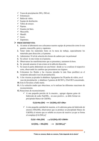 2
“Todo es veneno, Nada es veneno, Todo depende de la dosis“
 Vasos de precipitación 200 y 500 ml.
 Erlenmeyer.
 Balón de vidrio.
 Equipo de destilación.
 Tubos de ensayo.
 Pipetas.
 Guantes de látex.
 Mascarilla.
 Mandil.
 Gorro.
 Zapatones.
 PROCEDIMIENTO:
1. Al entrar al laboratorio nos colocamos nuestro equipo de protección como lo son
guantes, mascarilla, gorro y zapatones.
2. Tener todos los materiales listos en la mesa de trabajo, especialmente los
materiales para disección y el panema.
3. Administrar 10 ml de solución de cloruro de cadmio por vía peritoneal
4. Se colocó la rata wistar en el panema.
5. Observamos las manifestaciones que se presentan y anotamos la hora.
6. Se procede amarrar el rata wistar en la tabla de disección.
7. Se rasura la parte abdominal con una bisturi donde se va a realizar el respectivo
corte, observando los cambios que presentaron sus órganos.
8. Colocamos los fluidos y las vísceras (picadas lo más finas posibles) en el
recipiente adecuado (vaso de precipitación).
9. A las vísceras ya picadas le añadimos Agregamos las 50 perlas de vidrio, en el
vaso de precipitación y añadimos 2 gramos de KClO3 y 25ml HCl concentrado.
10. Esto lo llevamos a baño maría.
11. A La solución madre que obtuvimos, se le realizan las diferentes reacciones de
reconocimiento.
12. Reacciones de reconocimiento:
 A una pequeña porción de la muestra , agregar algunas gotas de
hidróxido de sodio Na(OH)-, en caso positivo , se debe formar un
precipitado blanco de Cd(OH)2
Cl2Cd+Na (OH) Cd (OH)2+2Cl-+2Na+
 A otra pequeña cantidad de muestra, se le adiciona gotas de hidróxido de
amonio (NH4OH), observamos que se produce un precipitado blanco de
Cd(OH)2 el mismo que es soluble en exceso de reactivo ya que se forma
el complejo [Cd (NH3)4]=.
Cl2Cd + NH4 (OH) Cd (OH)2+2Cl-+2NH4+
Cd (OH)2 + NH4(OH) [Cd (NH3)4]++
 