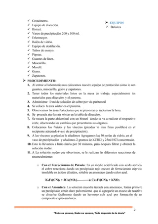 2
“Todo es veneno, Nada es veneno, Todo depende de la dosis“
 Cronómetro.
 Equipo de disección.
 Bisturí.
 Vasos de precipitación 200 y 500 ml.
 Erlenmeyer.
 Balón de vidrio.
 Equipo de destilación.
 Tubos de ensayo.
 Pipetas.
 Guantes de látex.
 Mascarilla.
 Mandil.
 Gorro.
 Zapatones.
 PROCEDIMIENTO:
1. Al entrar al laboratorio nos colocamos nuestro equipo de protección como lo son
guantes, mascarilla, gorro y zapatones.
2. Tener todos los materiales listos en la mesa de trabajo, especialmente los
materiales para disección y el panema.
3. Administrar 10 ml de solución de cobre por vía peritoneal
4. Se colocó la rata wistar en el panema.
5. Observamos las manifestaciones que se presentan y anotamos la hora.
6. Se procede atar la rata wistar en la tabla de disección.
7. Se rasura la parte abdominal con un bisturí donde se va a realizar el respectivo
corte, observando los cambios que presentaron sus órganos.
8. Colocamos los fluidos y las vísceras (picadas lo más finas posibles) en el
recipiente adecuado (vaso de precipitación).
9. A las vísceras ya picadas le añadimos Agregamos las 50 perlas de vidrio, en el
vaso de precipitación y añadimos 2 gramos de KClO3 y 25ml HCl concentrado.
10. Esto lo llevamos a baño maría por 30 minutos, para después filtrar y obtener la
solución madre.
11. A La solución madre que obtuvimos, se le realizan las diferentes reacciones de
reconocimiento:
o Con el Ferrocianuro de Potasio: En un medio acidificado con acido acético,
el cobre reacciona dando un precipitado rojo oscuro de ferrocianuro cúprico,
insoluble en ácidos diluidos, soluble en amoniaco dando color azul.
K4Fe(CN)6 + 2Cu(NO3) Cu2Fe(CN)6 + KNO3
o Con el Amoniaco: La solución muestra tratada con amoniaco, forma primero
un precipitado verde claro pulverulento que al agregarle un exceso de reactivo
se disuelve fácilmente dando un hermoso colr azul por formación de un
compuesto cupro-amónico.
 EQUIPOS
 Balanza.
 
