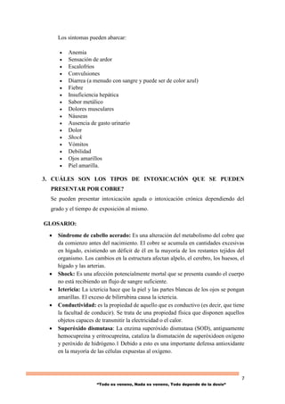 7
“Todo es veneno, Nada es veneno, Todo depende de la dosis“
Los síntomas pueden abarcar:
 Anemia
 Sensación de ardor
 Escalofríos
 Convulsiones
 Diarrea (a menudo con sangre y puede ser de color azul)
 Fiebre
 Insuficiencia hepática
 Sabor metálico
 Dolores musculares
 Náuseas
 Ausencia de gasto urinario
 Dolor
 Shock
 Vómitos
 Debilidad
 Ojos amarillos
 Piel amarilla.
3. CUÁLES SON LOS TIPOS DE INTOXICACIÓN QUE SE PUEDEN
PRESENTAR POR COBRE?
Se pueden presentar intoxicación aguda o intoxicación crónica dependiendo del
grado y el tiempo de exposición al mismo.
GLOSARIO:
 Síndrome de cabello acerado: Es una alteración del metabolismo del cobre que
da comienzo antes del nacimiento. El cobre se acumula en cantidades excesivas
en hígado, existiendo un déficit de él en la mayoría de los restantes tejidos del
organismo. Los cambios en la estructura afectan alpelo, el cerebro, los huesos, el
hígado y las arterias.
 Shock: Es una afección potencialmente mortal que se presenta cuando el cuerpo
no está recibiendo un flujo de sangre suficiente.
 Ictericia: La ictericia hace que la piel y las partes blancas de los ojos se pongan
amarillas. El exceso de bilirrubina causa la ictericia.
 Conductividad: es la propiedad de aquello que es conductivo (es decir, que tiene
la facultad de conducir). Se trata de una propiedad física que disponen aquellos
objetos capaces de transmitir la electricidad o el calor.
 Superóxido dismutasa: La enzima superóxido dismutasa (SOD), antiguamente
hemocupreína y eritrocupreína, cataliza la dismutación de superóxidoen oxígeno
y peróxido de hidrógeno.1 Debido a esto es una importante defensa antioxidante
en la mayoría de las células expuestas al oxígeno.
 