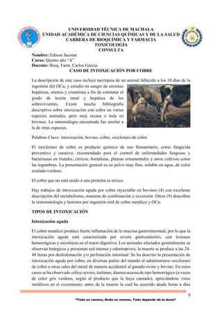 9
“Todo es veneno, Nada es veneno, Todo depende de la dosis“
UNIVERSIDAD TÉCNICA DE MACHALA
UNIDAD ACADÉMICA DE CIENCIAS QUÍMICAS Y DE LA SALUD
CARRERA DE BIOQUÍMICA Y FARMACIA
TOXICOLOGÍA
CONSULTA
Nombre: Edison Jacome
Curso: Quinto año “A”
Docente: Bioq. Farm. Carlos García.
CASO DE INTOXICACIÓN POR COBRE
La descripción de este caso incluye necropsia de un animal fallecido a los 10 días de la
ingestión del OCu, y estudio en sangre de enzimas
hepáticas, uremia y creatinina a fin de constatar el
grado de lesión renal y hepática de los
sobrevivientes. Existe mucha bibliografía
descriptiva sobre intoxicación con cobre en varias
especies animales, pero muy escasa o nula en
bovinos. La sintomalogía encontrada fue similar a
la de otras especies.
Palabras Clave: intoxicación, bovino, cobre, oxicloruro de cobre
El oxicloruro de cobre es producto químico de uso fitosanitario, como fungicida
preventivo y curativo, recomendado para el control de enfermedades fungosas y
bacterianas en frutales, cítricos, hortalizas, plantas ornamentales y otros cultivos como
las legumbres. La presentación general es en polvo muy fino, soluble en agua, de color
azulado-verdoso.
El cobre que no está unido a una proteína es tóxico.
Hay trabajos de intoxicación aguda por cobre inyectable en bovinos (4) con excelente
descripción del metabolismo, maneras de combinación y excreción. Otros (9) describen
la sintomatología y lesiones por ingestión oral de cobre metálico y OCu.
TIPOS DE INTOXICACIÓN
Intoxicación aguda
El cobre metálico produce fuerte inflamación de la mucosa gastrointestinal, por lo que la
intoxicación aguda está caracterizada por severa gastroenteritis, con lesiones
hemorrágicas y necróticas en el tracto digestivo. Los animales afectados generalmente se
observan letárgicos y presentan sed intensa y odontoprixis; la muerte se produce a las 24-
48 horas por deshidratación y/o perforación intestinal. Se ha descrito la presentación de
intoxicación aguda por cobre, en diversas partes del mundo al administrarse oxicloruro
de cobre u otras sales del metal de manera accidental al ganado ovino y bovino. En estos
casos se ha observado cólico severo, tialismo, diarrea acuosa de tipo hemorrágico (a veces
de color gris verdoso, según el producto que la haya causado), apreciándose visos
metálicos en el excremento; antes de la muerte la cual ha ocurrido desde horas a días
 