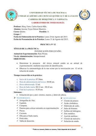 1
“Todo es veneno, Nada es veneno, Todo depende de la dosis“
 SUSTANCIAS
 Clorato de potasio.
 Ácido clorhídrico.
 Hidróxido de sodio.
 Sales de bismuto.
 Sulfuro de hidrogeno.
 Zinc metálico.
 Azul de metileno.
 Cloruro de mercurio.
 Solución de estaño.
UNIVERSIDAD TÉCNICA DE MACHALA
UNIDAD ACADÉMICA DE CIENCIAS QUÍMICAS Y DE LA SALUD
CARRERA DE BIOQUÍMICA Y FARMACIA
LABORATORIO DE TOXICOLOGÍA
Profesor: Bioq. Farm. Carlos García MSc.
Alumno: Jacome Troya Edison Mauricio.
Curso: Quinto Paralelo: A
Grupo: 2
Fecha de Elaboración de la Práctica: Lunes 24 de Agosto del 2015.
Fecha de Presentación de la Práctica: Lunes 31 de Agosto del 2015.
PRÁCTICA N° 12
TÍTULO DE LA PRÁCTICA:
INTOXICACIÓN POR ESTAÑO.
Animal de Experimentación: Rata Wistar.
Vía de Administración: Intraperitoneal.
OBJETIVOS:
 Determinar la presencia del tóxico mineral estaño en un animal de
experimentación mediante reacciones de identificación.
 Observar la sintomatología de la rata wistar por la intoxicación con 12 ml de
solución de estaño.
Tiempo trascurrido en la práctica:
o Inicio de la práctica: 07:30am.
o Hora de administración del toxico: 08:00 am.
o Dosis administrada: 12 ml.
o Hora de baño maría: 08:12 am – 08:42 am.
o Final de la práctica: 10:30 am.
Sintomas:
 Irritación de ojos y piel, vómitos, mareos, y dolor de cabeza.
 MATERIALES:
 Jeringuillas de 10cc.
 Espátula.
 Campana.
 Panema para colocar animales en experimentación.
 Pinzas.
 Cocineta.
 Olla para el baño maría.
 Porta tubo.
 Tabla de disección.
 