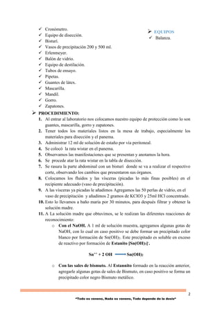 2
“Todo es veneno, Nada es veneno, Todo depende de la dosis“
 Cronómetro.
 Equipo de disección.
 Bisturí.
 Vasos de precipitación 200 y 500 ml.
 Erlenmeyer.
 Balón de vidrio.
 Equipo de destilación.
 Tubos de ensayo.
 Pipetas.
 Guantes de látex.
 Mascarilla.
 Mandil.
 Gorro.
 Zapatones.
 PROCEDIMIENTO:
1. Al entrar al laboratorio nos colocamos nuestro equipo de protección como lo son
guantes, mascarilla, gorro y zapatones.
2. Tener todos los materiales listos en la mesa de trabajo, especialmente los
materiales para disección y el panema.
3. Administrar 12 ml de solución de estaño por vía peritoneal.
4. Se colocó la rata wistar en el panema.
5. Observamos las manifestaciones que se presentan y anotamos la hora.
6. Se procede atar la rata wistar en la tabla de disección.
7. Se rasura la parte abdominal con un bisturí donde se va a realizar el respectivo
corte, observando los cambios que presentaron sus órganos.
8. Colocamos los fluidos y las vísceras (picadas lo más finas posibles) en el
recipiente adecuado (vaso de precipitación).
9. A las vísceras ya picadas le añadimos Agregamos las 50 perlas de vidrio, en el
vaso de precipitación y añadimos 2 gramos de KClO3 y 25ml HCl concentrado.
10. Esto lo llevamos a baño maría por 30 minutos, para después filtrar y obtener la
solución madre.
11. A La solución madre que obtuvimos, se le realizan las diferentes reacciones de
reconocimiento:
o Con el NaOH. A 1 ml de solución muestra, agregamos algunas gotas de
NaOH, con lo cual en caso positivo se debe formar un precipitado color
blanco por formación de Sn(OH)2. Este precipitado es soluble en exceso
de reactivo por formación de Estanito [Sn(OH)3]-.
Sn++ + 2 OH Sn(OH)2
o Con las sales de bismuto. Al Estannito formado en la reacción anterior,
agregarle algunas gotas de sales de Bismuto, en caso positivo se forma un
precipitado color negro Bismuto metálico.
 EQUIPOS
 Balanza.
 