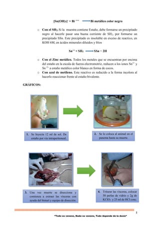 3
“Todo es veneno, Nada es veneno, Todo depende de la dosis“
[Sn(OH)3]- + Bi +++ Bi metálico color negro
o Con el SH2. Si la muestra contiene Estaño, debe formarse un precipitado
negro al hacerle pasar una buena corriente de SH2, por formarse un
precipitado SSn. Este precipitado es insoluble en exceso de reactivo, en
KOH 6M, en ácidos minerales diluidos y fríos
Sn++ + SH2 SSn + 2H
o Con el Zinc metálico. Todos los metales que se encuentran por encima
del estaño en la escala de fuerza electromotriz, reducen a los iones Sn3+
y
Sn 2+
a estaño metálico color blanco en forma de cocos.
o Con azul de metileno. Este reactivo es reducido a la forma incolora al
hacerlo reaccionar frente al estaño bivalente.
GRÁFICOS:
1. Se Inyecta 12 ml de sol. De
estaño por vía intraperitoneal.
3. Una vez muerte se disecciona y
comienza a extraer las vísceras con
ayuda del bisturí y equipo de disección.
4. Triturar las vísceras, colocar
50 perlas de vidrio y 2g de
KClO3 y 25 ml de HCl conc.
2. Se lo coloca al animal en el
panema hasta su muerte.
 