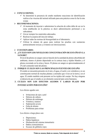 6
“Todo es veneno, Nada es veneno, Todo depende de la dosis“
 CONCLUSIONES:
 Se determinó la presencia de estaño mediante reacciones de identificación
realiza a las vísceras del animal utilizado para esta práctica como lo fue la rata
wistar.
 RECOMENDACIONES:
 Al momento de inyectar o administrar la solución de cobre debe de ser en la
zona establecida en la práctica es decir administración peritoneal y no
subcutánea.
 Llevar siempre los materiales adecuados.
 Realizar la asepsia del área de trabajo.
 Aplicar todas las normas de bioseguridad en el laboratorio.
 Utilizar la cámara de gases para realizar las pruebas con sustancias
potencialmente toxicas y evitamos así intoxicaciones.
 CUESTIONARIO:
1. ¿CUÁLES SON LOS NIVELES DE CONCENTRACIÓN DE ESTAÑO EN LA
SANGRE?
El nivel de plomo en sangre está en función de la cantidad de plomo absorbida del
ambiente, menos el plomo depositado en la corteza ósea y tejidos blandos y el
plomo excretado en la orina y heces. El plomo en sangre es aproximadamente el
2% del contenido total del plomo.
2. INDIQUE CUÁLES SON LAS PRINCIPALES FUENTES DE ESTAÑO
El estaño se encuentra presente en el aire, el agua, el suelo y en vertederos y es un
constituyente normal de muchas plantas y animales que viven en la tierra y en el
agua. El estaño también está presente en los tejidos del cuerpo. No hay ninguna
evidencia de que el estaño es un elemento esencial para seres humanos.
3. CUÁLES SON LOS EFECTOS AGUDOS Y LARGO PLAZO POR
INTOXICACIÓN POR ESTAÑO?
Los efectos agudos son:
 Irritaciones de ojos y piel
 Dolores de cabeza
 Dolores de estómago
 Vómitos y mareos
 Sudoración severa
 Falta de aliento
 Problemas para orinar
Los efectos a largo plazo son:
 Depresiones
 Daños hepáticos
 Disfunción del sistema inmunitario
 Daños cromosómicos
 Escasez de glóbulos rojos
 
