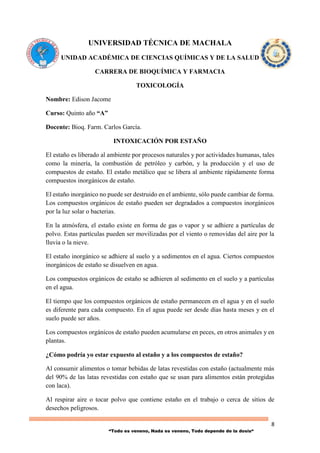 8
“Todo es veneno, Nada es veneno, Todo depende de la dosis“
UNIVERSIDAD TÉCNICA DE MACHALA
UNIDAD ACADÉMICA DE CIENCIAS QUÍMICAS Y DE LA SALUD
CARRERA DE BIOQUÍMICA Y FARMACIA
TOXICOLOGÍA
Nombre: Edison Jacome
Curso: Quinto año “A”
Docente: Bioq. Farm. Carlos García.
INTOXICACIÓN POR ESTAÑO
El estaño es liberado al ambiente por procesos naturales y por actividades humanas, tales
como la minería, la combustión de petróleo y carbón, y la producción y el uso de
compuestos de estaño. El estaño metálico que se libera al ambiente rápidamente forma
compuestos inorgánicos de estaño.
El estaño inorgánico no puede ser destruido en el ambiente, sólo puede cambiar de forma.
Los compuestos orgánicos de estaño pueden ser degradados a compuestos inorgánicos
por la luz solar o bacterias.
En la atmósfera, el estaño existe en forma de gas o vapor y se adhiere a partículas de
polvo. Estas partículas pueden ser movilizadas por el viento o removidas del aire por la
lluvia o la nieve.
El estaño inorgánico se adhiere al suelo y a sedimentos en el agua. Ciertos compuestos
inorgánicos de estaño se disuelven en agua.
Los compuestos orgánicos de estaño se adhieren al sedimento en el suelo y a partículas
en el agua.
El tiempo que los compuestos orgánicos de estaño permanecen en el agua y en el suelo
es diferente para cada compuesto. En el agua puede ser desde días hasta meses y en el
suelo puede ser años.
Los compuestos orgánicos de estaño pueden acumularse en peces, en otros animales y en
plantas.
¿Cómo podría yo estar expuesto al estaño y a los compuestos de estaño?
Al consumir alimentos o tomar bebidas de latas revestidas con estaño (actualmente más
del 90% de las latas revestidas con estaño que se usan para alimentos están protegidas
con laca).
Al respirar aire o tocar polvo que contiene estaño en el trabajo o cerca de sitios de
desechos peligrosos.
 