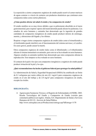 9
“Todo es veneno, Nada es veneno, Todo depende de la dosis“
La exposición a ciertos compuestos orgánicos de estaño puede ocurrir al comer mariscos
de aguas costeras o a través de contacto con productos domésticos que contienen estos
compuestos (tales como ciertos plásticos).
¿Cómo pueden afectar mi salud el estaño y los compuestos de estaño?
El estaño metálico no es muy tóxico debido a que es pobremente absorbido en el tracto
gastrointestinal, pero respirar vapores del metal derretido puede afectar los pulmones. Los
estudios de seres humanos y animales han demostrado que la ingestión de grandes
cantidades de compuestos inorgánicos de estaño puede producir dolores de estómago,
anemia, y alteraciones del hígado y los riñones.
Respirar o tragar ciertos compuestos orgánicos de estaño (tales como el trimetilestaño y
el trietilestaño) puede interferir con el funcionamiento del sistema nervioso y el cerebro.
En casos graves, puede causar la muerte.
Otros compuestos orgánicos de estaño (tales como el dibutilestaño y el tributilestaño)
afectan el sistema inmunitario en animales, pero esto no se ha evaluado en seres humanos.
Algunos estudios en animales también han demostrado que estos compuestos afectan la
reproducción. Esto tampoco se ha evaluado en seres humanos.
El contacto de la piel o los ojos con compuestos inorgánicos u orgánicos de estaño puede
producir irritación de la piel y los ojos.
¿Qué recomendaciones ha hecho el gobierno federal para proteger la salud pública?
La Administración de Salud y Seguridad Ocupacional (OSHA) ha establecido un límite
de 0.1 miligramo por metro cúbico de aire (0.1 mg/m³) para compuestos orgánicos de
estaño en el aire del trabajo y de 2.0 mg/m³ para compuestos inorgánicos de estaño,
excepto los óxidos.
BIBLIOGRAFÍA:
 Agencia para Sustancias Tóxicas y el Registro de Enfermedades (ATSDR). 2003.
Reseña Toxicológica del Estaño y Compuestos de Estaño (versión para
comentario público) (en inglés). Atlanta, GA: Departamento de Salud y Servicios
Humanos de EE.UU., Servicio de Salud Pública.
http://www.estrucplan.com.ar/Producciones/entrega.asp?IdEntrega=1178
____________________
FIRMA
 