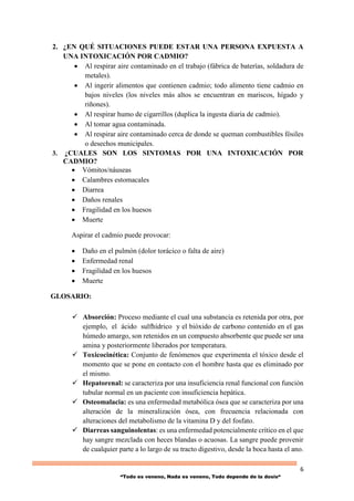 6
“Todo es veneno, Nada es veneno, Todo depende de la dosis“
2. ¿EN QUÉ SITUACIONES PUEDE ESTAR UNA PERSONA EXPUESTA A
UNA INTOXICACIÓN POR CADMIO?
 Al respirar aire contaminado en el trabajo (fábrica de baterías, soldadura de
metales).
 Al ingerir alimentos que contienen cadmio; todo alimento tiene cadmio en
bajos niveles (los niveles más altos se encuentran en mariscos, hígado y
riñones).
 Al respirar humo de cigarrillos (duplica la ingesta diaria de cadmio).
 Al tomar agua contaminada.
 Al respirar aire contaminado cerca de donde se queman combustibles fósiles
o desechos municipales.
3. ¿CUALES SON LOS SINTOMAS POR UNA INTOXICACIÓN POR
CADMIO?
 Vómitos/náuseas
 Calambres estomacales
 Diarrea
 Daños renales
 Fragilidad en los huesos
 Muerte
Aspirar el cadmio puede provocar:
 Daño en el pulmón (dolor torácico o falta de aire)
 Enfermedad renal
 Fragilidad en los huesos
 Muerte
GLOSARIO:
 Absorción: Proceso mediante el cual una substancia es retenida por otra, por
ejemplo, el ácido sulfhídrico y el bióxido de carbono contenido en el gas
húmedo amargo, son retenidos en un compuesto absorbente que puede ser una
amina y posteriormente liberados por temperatura.
 Toxicocinética: Conjunto de fenómenos que experimenta el tóxico desde el
momento que se pone en contacto con el hombre hasta que es eliminado por
el mismo.
 Hepatorenal: se caracteriza por una insuficiencia renal funcional con función
tubular normal en un paciente con insuficiencia hepática.
 Osteomalacia: es una enfermedad metabólica ósea que se caracteriza por una
alteración de la mineralización ósea, con frecuencia relacionada con
alteraciones del metabolismo de la vitamina D y del fosfato.
 Diarreas sanguinolentas: es una enfermedad potencialmente crítico en el que
hay sangre mezclada con heces blandas o acuosas. La sangre puede provenir
de cualquier parte a lo largo de su tracto digestivo, desde la boca hasta el ano.
 