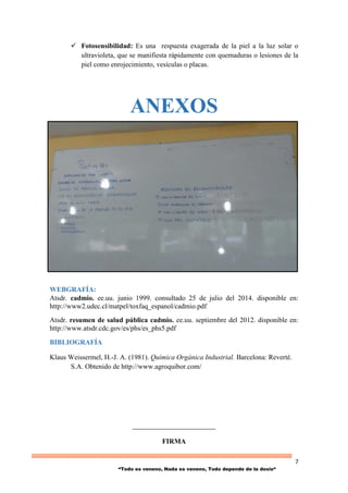 7
“Todo es veneno, Nada es veneno, Todo depende de la dosis“
 Fotosensibilidad: Es una respuesta exagerada de la piel a la luz solar o
ultravioleta, que se manifiesta rápidamente con quemaduras o lesiones de la
piel como enrojecimiento, vesículas o placas.
ANEXOS
WEBGRAFÍA:
Atsdr. cadmio. ee.uu. junio 1999. consultado 25 de julio del 2014. disponible en:
http://www2.udec.cl/matpel/toxfaq_espanol/cadmio.pdf
Atsdr. resumen de salud pública cadmio. ee.uu. septiembre del 2012. disponible en:
http://www.atsdr.cdc.gov/es/phs/es_phs5.pdf
BIBLIOGRAFÍA
Klaus Weissermel, H.-J. A. (1981). Química Orgánica Industrial. Barcelona: Reverté.
S.A. Obtenido de http://www.agroquibor.com/
__________________________
FIRMA
 