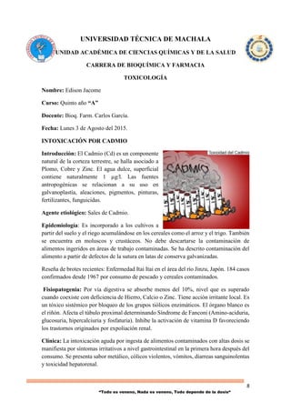 8
“Todo es veneno, Nada es veneno, Todo depende de la dosis“
UNIVERSIDAD TÉCNICA DE MACHALA
UNIDAD ACADÉMICA DE CIENCIAS QUÍMICAS Y DE LA SALUD
CARRERA DE BIOQUÍMICA Y FARMACIA
TOXICOLOGÍA
Nombre: Edison Jacome
Curso: Quinto año “A”
Docente: Bioq. Farm. Carlos García.
Fecha: Lunes 3 de Agosto del 2015.
INTOXICACIÓN POR CADMIO
Introducción: El Cadmio (Cd) es un componente
natural de la corteza terrestre, se halla asociado a
Plomo, Cobre y Zinc. El agua dulce, superficial
contiene naturalmente 1 µg/l. Las fuentes
antropogénicas se relacionan a su uso en
galvanoplastía, aleaciones, pigmentos, pinturas,
fertilizantes, funguicidas.
Agente etiológico: Sales de Cadmio.
Epidemiología: Es incorporado a los cultivos a
partir del suelo y el riego acumulándose en los cereales como el arroz y el trigo. También
se encuentra en moluscos y crustáceos. No debe descartarse la contaminación de
alimentos ingeridos en áreas de trabajo contaminadas. Se ha descrito contaminación del
alimento a partir de defectos de la sutura en latas de conserva galvanizadas.
Reseña de brotes recientes: Enfermedad Itai Itai en el área del río Jinzu, Japón. 184 casos
confirmados desde 1967 por consumo de pescado y cereales contaminados.
Fisiopatogenia: Por vía digestiva se absorbe menos del 10%, nivel que es superado
cuando coexiste con deficiencia de Hierro, Calcio o Zinc. Tiene acción irritante local. Es
un tóxico sistémico por bloqueo de los grupos tiólicos enzimáticos. El órgano blanco es
el riñón. Afecta el túbulo proximal determinando Síndrome de Fanconi (Amino-aciduria,
glucosuria, hipercalciuria y fosfaturia). Inhibe la activación de vitamina D favoreciendo
los trastornos originados por expoliación renal.
Clínica: La intoxicación aguda por ingesta de alimentos contaminados con altas dosis se
manifiesta por síntomas irritativos a nivel gastrointestinal en la primera hora después del
consumo. Se presenta sabor metálico, cólicos violentos, vómitos, diarreas sanguinolentas
y toxicidad hepatorenal.
 