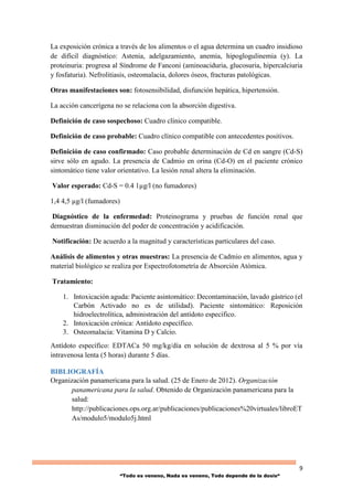 9
“Todo es veneno, Nada es veneno, Todo depende de la dosis“
La exposición crónica a través de los alimentos o el agua determina un cuadro insidioso
de difícil diagnóstico: Astenia, adelgazamiento, anemia, hipoglogulinemia (y). La
proteinuria: progresa al Síndrome de Fanconi (aminoaciduria, glucosuria, hipercalciuria
y fosfaturia). Nefrolitiasis, osteomalacia, dolores óseos, fracturas patológicas.
Otras manifestaciones son: fotosensibilidad, disfunción hepática, hipertensión.
La acción cancerígena no se relaciona con la absorción digestiva.
Definición de caso sospechoso: Cuadro clínico compatible.
Definición de caso probable: Cuadro clínico compatible con antecedentes positivos.
Definición de caso confirmado: Caso probable determinación de Cd en sangre (Cd-S)
sirve sólo en agudo. La presencia de Cadmio en orina (Cd-O) en el paciente crónico
sintomático tiene valor orientativo. La lesión renal altera la eliminación.
Valor esperado: Cd-S = 0.4 1µg/l (no fumadores)
1,4 4,5 µg/l (fumadores)
Diagnóstico de la enfermedad: Proteinograma y pruebas de función renal que
demuestran disminución del poder de concentración y acidificación.
Notificación: De acuerdo a la magnitud y características particulares del caso.
Análisis de alimentos y otras muestras: La presencia de Cadmio en alimentos, agua y
material biológico se realiza por Espectrofotometría de Absorción Atómica.
Tratamiento:
1. Intoxicación aguda: Paciente asintomático: Decontaminación, lavado gástrico (el
Carbón Activado no es de utilidad). Paciente sintomático: Reposición
hidroelectrolítica, administración del antídoto específico.
2. Intoxicación crónica: Antídoto específico.
3. Osteomalacia: Vitamina D y Calcio.
Antídoto específico: EDTACa 50 mg/kg/día en solución de dextrosa al 5 % por vía
intravenosa lenta (5 horas) durante 5 días.
BIBLIOGRAFÍA
Organización panamericana para la salud. (25 de Enero de 2012). Organización
panamericana para la salud. Obtenido de Organización panamericana para la
salud:
http://publicaciones.ops.org.ar/publicaciones/publicaciones%20virtuales/libroET
As/modulo5/modulo5j.html
 