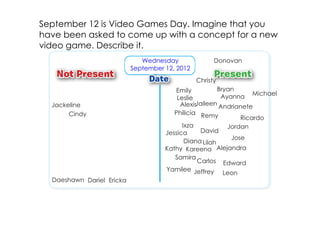 September 12 is Video Games Day. Imagine that you
have been asked to come up with a concept for a new
video game. Describe it.
                              Wednesday               Donovan
                           September 12, 2012
                                                Christy
                                        Emily           Bryan
                                         Leslie          Ayanna Michael
  Jackeline                               AlexisJaileen Andrianete
       Cindy                            Philicia Remy
                                                               Ricardo
                                           Ixza            Jordan
                                     Jessica      David
                                                            Jose
                                            Diana Lilah
                                     Kathy Kareena Alejandra
                                        Samira
                                                 Carlos Edward
                                     Yamilee Jeffrey
                                                          Leon
  Daeshawn Dariel Ericka
 