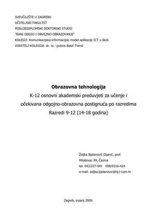 SVEUČILIŠTE U ZAGREBU
UČITELJSKI FAKULTET
POSLIJEDIPLOMSKI DOKTORSKI STUDIJ
"RANI ODGOJ I OBVEZNO OBRAZOVANJE"
KOLEGIJ: Komunikacijsko-informacijski model aplikacije ICT u školi
VODITELJ KOLEGIJA: dr. sc. Ljubica Bakić-Tomić




                         Obrazovna tehnologija
          K-12 osnovni akademski preduvjeti za učenje i
    očekivana odgojno-obrazovna postignuća po razredima
                       Razredi 9-12 (14-18 godina)




                                             Željka Bjelanović Dijanić, prof.
                                             Milaševac 99, Čazma
                                             tel. 043/227-041 098/9216-424
                                             e-mail: zeljka.bjelanovic@bj.t-com.hr




                                  Zagreb, srpanj 2009.
 