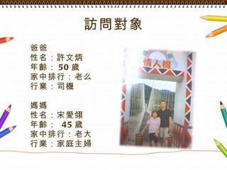 訪問對象 爸爸 性名：許文炳 年齡： 50 歲 家中排行：老么 行業：司機 媽媽 性名：宋愛翎 年齡：  45 歲 家中排行：老大 行業：家庭主婦 
