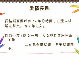 愛情長跑 從結婚至經以有 22 年的時間，在還未結 婚之前交往有 7 年之久。 目前小孩 : 兩女一男，大女兒目前出社會工作 二女兒在學就讀，兒子就讀國中。 