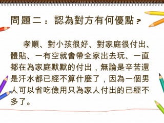問題二 :  認為對方有何優點 ? 孝順、對小孩很好、對家庭很付出、 體貼、一有空就會帶全家出去玩、一直 都在為家庭默默的付出，無論是辛苦還 是汗水都已經不算什麼了，因為一個男 人可以省吃儉用只為家人付出的已經不 多了。   