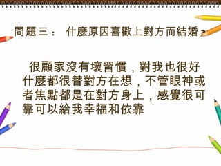 問題三 :  什麼原因喜歡上對方而結婚 ? 很顧家沒有壞習慣，對我也很好什麼都很替對方在想，不管眼神或者焦點都是在對方身上，感覺很可靠可以給我幸福和依靠 