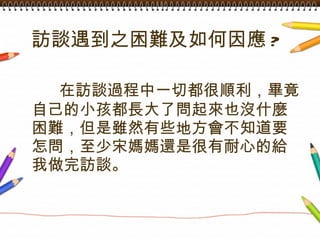 訪談遇到之困難及如何因應 ?   在訪談過程中一切都很順利，畢竟自己的小孩都長大了問起來也沒什麼困難，但是雖然有些地方會不知道要怎問，至少宋媽媽還是很有耐心的給我做完訪談。 