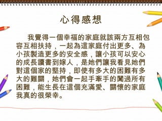 心得感想 我覺得一個幸福的家庭就該兩方互相包容互相扶持，一起為這家庭付出更多、為小孩製造更多的安全感，讓小孩可以安心的成長讀書到嫁人，是她們讓我看見她們對這個家的堅持，即使有多大的困難有多大的難關，她們會一起手牽手的闖過所有困難，能生長在這個充滿愛、關懷的家庭我真的很榮幸。 