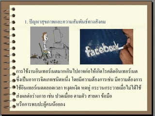 1. ปัญหาสุขภาพและความสัมพันธ์ทางสังคม




การใช้งานอินเทอร์เนตมากเกินไปอาจก่อให้เกิดโรคติดอินเทอร์เนต
ซึ่งเป็นอาการจิตเภทชนิดหนึ่ง โดยมีความต้องการเช่น มีความต้องการ
ใช้อินเทอร์เนตตลอดเวลา หงุดหงิด หดหู่ กระวนกระวายเมื่อไม่ได้ใช้
ส่งผลต่อร่างกาย เช่น ปวดเมือย ตามตัว สายตา ข้อมือ
                           ่
หรือการพบปะผู้คนน้อยลง
 