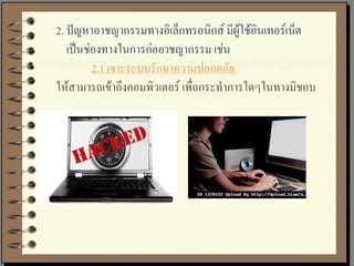2. ปัญหาอาชญากรรมทางอิเล็กทรอนิกส์ มีผู้ใช้อินเทอร์เน็ต
   เป็นช่องทางในการก่ออาชญากรรม เช่น
         2.1 เจาะระบบรักษาความปลอดภัย
ให้สามารถเข้าถึงคอมพิวเตอร์ เพื่อกระทาการใดๆในทางมิชอบ
 