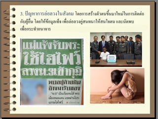 3. ปัญหาการล่อลวงในสังคม โดยการสร้างตัวตนขึ้นมาใหม่ในการติดต่อ
กับผู้อื่น โดยให้ข้อมูลเท็จ เพื่อล่อลวงคู่สนทนาให้สนใจตน และนัดพบ
เพื่อกระทาอนาจาร
 