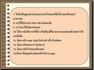 7. ไม่บันทึกยูสเซอร์เนมและพาสเวิร์ดขณะใช้เครื่องคอมพิวเตอร์
สาธารณะ
8. การใช้โปรแกรม MSN อย่างปลอดภัย
9. ระวังการใช้กล้องเว็บแคม
10. ไม่ควรบันทึกภาพวิดีโอ หรือเสียงที่ไมเหมาะสมบนคอมพิวเตอร์ หรือ
บนมือถือ
11. จัดการกับ Junk Mail จังค์ เมล์ หรือ อีเมล์ขยะ
12. จัดการกับแอดแวร์ สปายแวร์
13. จัดการกับไวรัสคอมพิวเตอร์
14.ค้นหาข้อมูลอย่างปลอดภัย ด้วย Google
 