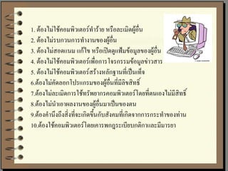 1. ต้องไม่ใช้คอมพิวเตอร์ทาร้าย หรือละเมิดผู้อื่น
2. ต้องไม่รบกวนการทางานของผู้อื่น
3. ต้องไม่สอดแนม แก้ไข หรือเปิดดูแฟ้มข้อมูลของผู้อื่น
4. ต้องไม่ใช้คอมพิวเตอร์เพื่อการโจรกรรมข้อมูลข่าวสาร
5. ต้องไม่ใช้คอมพิวเตอร์สร้างหลักฐานที่เป็นเท็จ
6.ต้องไม่คัดลอกโปรแกรมของผู้อื่นที่มีลิขสิทธิ์
7.ต้องไม่ละเมิดการใช้ทรัพยากรคอมพิวเตอร์โดยที่ตนเองไม่มีสิทธิ์
8.ต้องไม่นาเอาผลงานของผู้อื่นมาเป็นของตน
9.ต้องคานึงถึงสิ่งที่จะเกิดขึ้นกับสังคมที่เกิดจากการกระทาของท่าน
10.ต้องใช้คอมพิวเตอร์โดยเคารพกฎระเบียบกติกาและมีมารยา
 