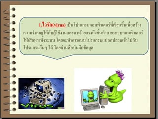 1.ไวรัส(virus) เป็นโปรแกรมคอมพิวเตอร์ที่เขียนขึ้นเพื่อสร้าง
ความราคาญให้กับผู้ใช้งานและอาจร้ายแรงถึงขั้นทาลายระบบคอมพิวเตอร์
ให้เสียหายทั้งระบบ โดยจะทาการแนบโปรแกรมแปลกปลอมเข้าไปกับ
โปรแกรมอื่นๆ ได้ โดยผ่านสื่อบันทึกข้อมูล
 