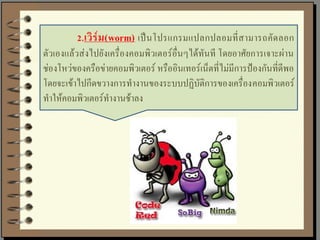 2. เวิร์ ม (worm) เป็ น โปรแกรมแปลกปลอมที่ ส ามารถคัด ลอก
ตัวเองแล้วส่งไปยังเครื่องคอมพิวเตอร์อื่นๆได้ทันที โดยอาศัยการเจาะผ่าน
ช่องโหว่ของครือข่ายคอมพิวเตอร์ หรืออินเทอร์เน็ตที่ไม่มีการป้องกันที่ดีพอ
โดยจะเข้าไปกีดขวางการทางานของระบบปฏิบัติการของเครื่องคอมพิวเตอร์
ทาให้คอมพิวเตอร์ทางานช้าลง
 
