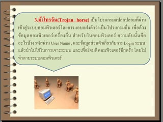 3.ม้าโทรจัน(Trojan horse) เป็นโปรแกรมแปลกปลอมที่ผ่าน
เข้าสู่ระบบคอมพิวเตอร์โดยการแอบแฝงตัวว่าเป็นโปรแกรมอื่น เพื่อล้วง
ข้ อ มู ล คอมพิ ว เตอร์ เ ครื่ อ งอื่ น ส าหรั บ ในคอมพิ ว เตอร์ ความลั บ นั้ น คื อ
อะไรบ้าง รหัสผ่าน User Name , และข้อมูลส่วนตัวเกี่ยวกับการ Login ระบบ
แล้วนาไปใช้ในการเจาะระบบ และเพื่อโจมตี คอมพิวเตอร์อีกครั้ง โดยไม่
ทาลายระบบคอมพิวเตอร์
 