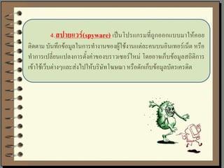 4.สปายแวร์(spyware) เป็นโปรแกรมที่ถูกออกแบบมาให้คอย
ติดตาม บันทึกข้อมูลในการทางานของผู้ใช้งานแต่ละคนบนอินเทอร์เน็ต หรือ
ทาการเปลี่ยนแปลงการตั้งค่าของบราวเซอร์ใหม่ โดยอาจเก็บข้อมูลสถิติการ
เข้าใช้เว็บต่างๆและส่งไปให้บริษัทโฆษณา หรือดักเก็บข้อมูลบัตรเครดิต
 