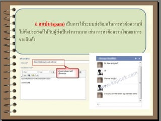 6.สแปม(spam) เป็นการใช้ระบบส่งอีเมลในการส่งข้อความที่
ไม่พึงประสงค์ให้กับผู้ส่งเป็นจานวนมาก เช่น การส่งข้อความโฆษณาการ
ขายสินค้า
 