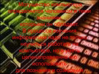 Могущество компьютера
определяется человеком и теми
           знаниями,
    которыми он обладает.
      В процессе изучения
 информатики надо не только
     научиться работать на
    компьютере, но и уметь
     целенаправленно его
         использовать
   для познания и созидания
 