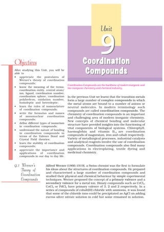 Unit




Objectives                                           Coordination
                                                     Coordination
                                                                  9
After studying this Unit, you will be
able to                                               Compounds
• appreciate the postulates of
    Werner’s theory of coordination
    compounds;
                                         Coordination Compounds are the backbone of modern inorganic and
• know the meaning of the terms:         bio–inorganic chemistry and chemical industry.
    coordination entity, central atom/
    ion, ligand, coordination number,
    coordination sphere, coordination    In the previous Unit we learnt that the transition metals
    polyhedron, oxidation number,        form a large number of complex compounds in which
    homoleptic and heteroleptic;         the metal atoms are bound to a number of anions or
• learn the rules of nomenclature        neutral molecules. In modern terminology such
    of coordination compounds;
                                         compounds are called coordination compounds. The
• write the formulas and names           chemistry of coordination compounds is an important
    of mononuclear coordination
                                         and challenging area of modern inorganic chemistry.
    compounds;
                                         New concepts of chemical bonding and molecular
• define different types of isomerism
                                         structure have provided insights into the functioning of
    in coordination compounds;
                                         vital components of biological systems. Chlorophyll,
• understand the nature of bonding
                                         haemoglobin and vitamin B 12 are coordination
    in coordination compounds in
    terms of the Valence Bond and        compounds of magnesium, iron and cobalt respectively.
    Crystal Field theories;              Variety of metallurgical processes, industrial catalysts
• learn the stability of coordination    and analytical reagents involve the use of coordination
    compounds;                           compounds. Coordination compounds also find many
• appreciate the importance and          applications in electroplating, textile dyeing and
    applications    of    coordination   medicinal chemistry.
    compounds in our day to day life.


    Werner’s
9.1 Werner’s           Alfred Werner (1866-1919), a Swiss chemist was the first to formulate
    Theory of          his ideas about the structures of coordination compounds. He prepared
                       and characterised a large number of coordination compounds and
    Coordination       studied their physical and chemical behaviour by simple experimental
    Compounds          techniques. Werner proposed the concept of a primary valence and a
                       secondary valence for a metal ion. Binary compounds such as CrCl3,
                       CoCl2 or PdCl2 have primary valence of 3, 2 and 2 respectively. In a
                       series of compounds of cobalt(III) chloride with ammonia, it was found
                       that some of the chloride ions could be precipitated as AgCl on adding
                       excess silver nitrate solution in cold but some remained in solution.
 
