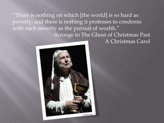 ―There is nothing on which [the world] is so hard as
poverty; and there is nothing it professes to condemn
with such severity as the pursuit of wealth.‖
                -Scrooge to The Ghost of Christmas Past
                                       A Christmas Carol
 