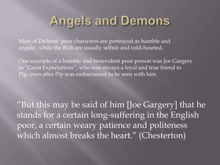Most of Dickens’ poor characters are portrayed as humble and
angelic, while the Rich are usually selfish and cold-hearted.

One example of a humble and benevolent poor person was Joe Gargery
in ―Great Expectations‖, who was always a loyal and true friend to
Pip, even after Pip was embarrassed to be seen with him.




―But this may be said of him [Joe Gargery] that he
stands for a certain long-suffering in the English
poor, a certain weary patience and politeness
which almost breaks the heart.‖ (Chesterton)
 