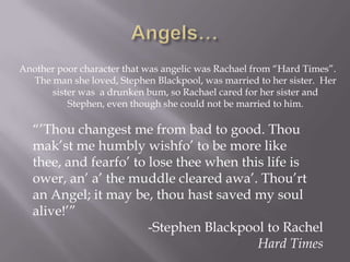 Another poor character that was angelic was Rachael from ―Hard Times‖.
  The man she loved, Stephen Blackpool, was married to her sister. Her
      sister was a drunken bum, so Rachael cared for her sister and
          Stephen, even though she could not be married to him.

   ―’Thou changest me from bad to good. Thou
   mak’st me humbly wishfo’ to be more like
   thee, and fearfo’ to lose thee when this life is
   ower, an’ a’ the muddle cleared awa’. Thou’rt
   an Angel; it may be, thou hast saved my soul
   alive!’‖
                        -Stephen Blackpool to Rachel
                                          Hard Times
 