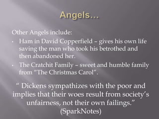 Other Angels include:
• Ham in David Copperfield – gives his own life
  saving the man who took his betrothed and
  then abandoned her.
• The Cratchit Family – sweet and humble family
  from ―The Christmas Carol‖.

 ― Dickens sympathizes with the poor and
implies that their woes result from society’s
    unfairness, not their own failings.‖
                (SparkNotes)
 
