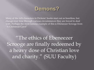 Many of the rich characters in Dickens’ books start out as heartless, but
change over time through various circumstances they are forced to deal
with. Perhaps the most famous example of this is Ebeneezer Scrooge from
―A Christmas Carol‖




     ―The ethics of Ebeneezer
 Scrooge are finally redeemed by
  a heavy dose of Christian love
   and charity.‖ (SUU Faculty)
 