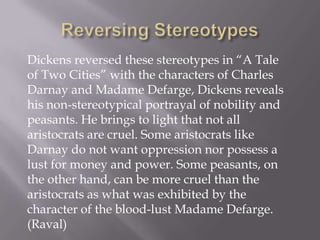 Dickens reversed these stereotypes in ―A Tale
of Two Cities‖ with the characters of Charles
Darnay and Madame Defarge, Dickens reveals
his non-stereotypical portrayal of nobility and
peasants. He brings to light that not all
aristocrats are cruel. Some aristocrats like
Darnay do not want oppression nor possess a
lust for money and power. Some peasants, on
the other hand, can be more cruel than the
aristocrats as what was exhibited by the
character of the blood-lust Madame Defarge.
(Raval)
 