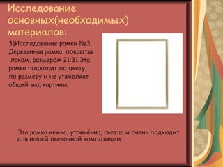 Исследование
основных(необходимых)
материалов:
3)Исследование рамки №3.
Деревянная рамка, покрытая
 лаком, размером 21:31.Эта
рамка подходит по цвету,
по размеру и не утяжеляет
общий вид картины.




  Эта рамка нежна, утончённа, светла и очень подходит
  для нашей цветочной композиции.
 